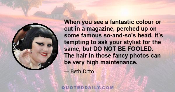 When you see a fantastic colour or cut in a magazine, perched up on some famous so-and-so's head, it's tempting to ask your stylist for the same, but DO NOT BE FOOLED. The hair in those fancy photos can be very high