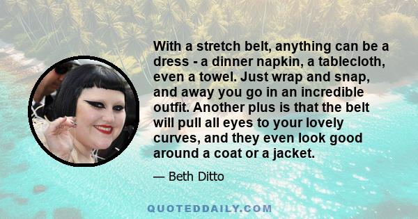 With a stretch belt, anything can be a dress - a dinner napkin, a tablecloth, even a towel. Just wrap and snap, and away you go in an incredible outfit. Another plus is that the belt will pull all eyes to your lovely