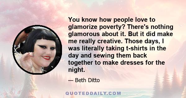 You know how people love to glamorize poverty? There's nothing glamorous about it. But it did make me really creative. Those days, I was literally taking t-shirts in the day and sewing them back together to make dresses 