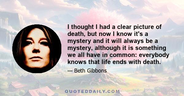 I thought I had a clear picture of death, but now I know it's a mystery and it will always be a mystery, although it is something we all have in common: everybody knows that life ends with death.