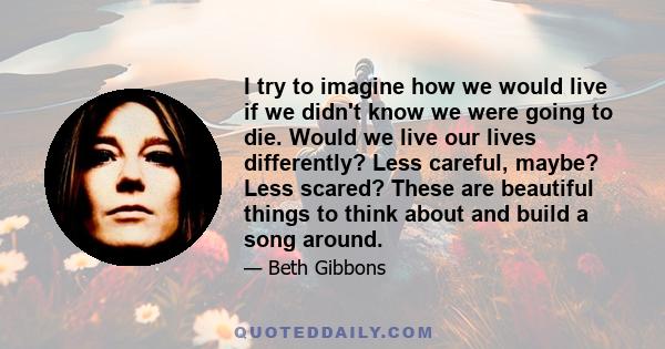 I try to imagine how we would live if we didn't know we were going to die. Would we live our lives differently? Less careful, maybe? Less scared? These are beautiful things to think about and build a song around.