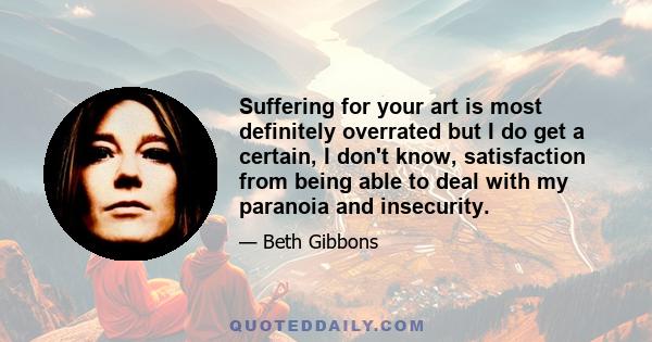 Suffering for your art is most definitely overrated but I do get a certain, I don't know, satisfaction from being able to deal with my paranoia and insecurity.