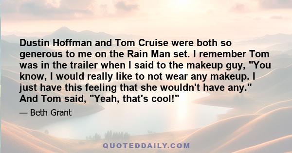 Dustin Hoffman and Tom Cruise were both so generous to me on the Rain Man set. I remember Tom was in the trailer when I said to the makeup guy, You know, I would really like to not wear any makeup. I just have this