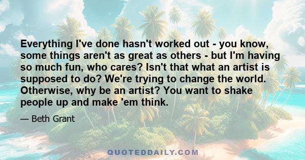 Everything I've done hasn't worked out - you know, some things aren't as great as others - but I'm having so much fun, who cares? Isn't that what an artist is supposed to do? We're trying to change the world. Otherwise, 