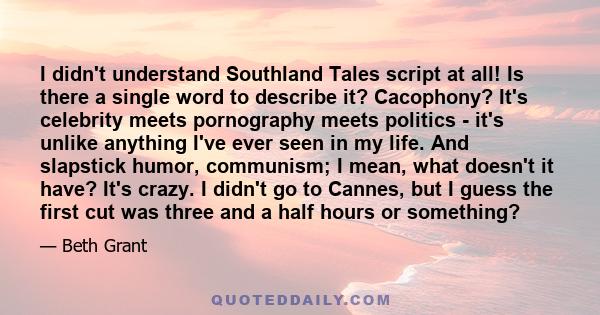 I didn't understand Southland Tales script at all! Is there a single word to describe it? Cacophony? It's celebrity meets pornography meets politics - it's unlike anything I've ever seen in my life. And slapstick humor, 