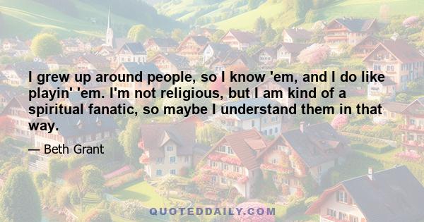 I grew up around people, so I know 'em, and I do like playin' 'em. I'm not religious, but I am kind of a spiritual fanatic, so maybe I understand them in that way.