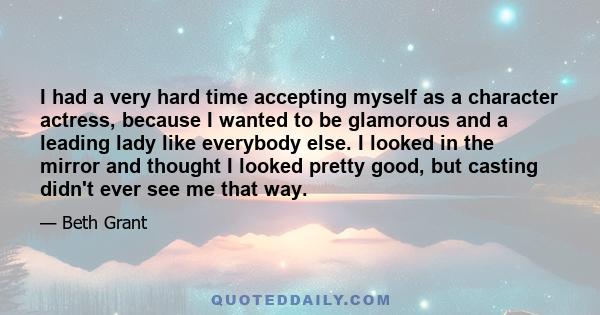 I had a very hard time accepting myself as a character actress, because I wanted to be glamorous and a leading lady like everybody else. I looked in the mirror and thought I looked pretty good, but casting didn't ever