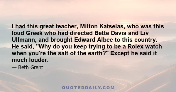 I had this great teacher, Milton Katselas, who was this loud Greek who had directed Bette Davis and Liv Ullmann, and brought Edward Albee to this country. He said, Why do you keep trying to be a Rolex watch when you're