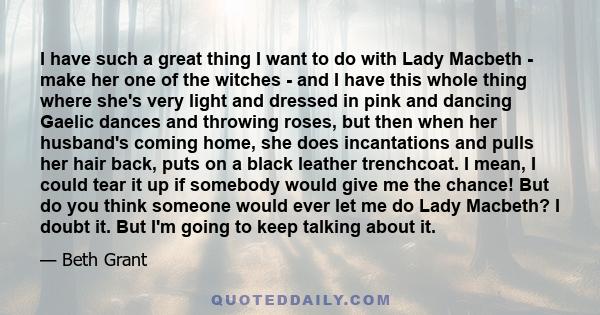 I have such a great thing I want to do with Lady Macbeth - make her one of the witches - and I have this whole thing where she's very light and dressed in pink and dancing Gaelic dances and throwing roses, but then when 