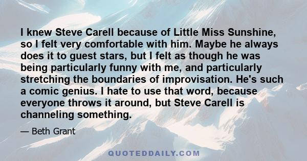 I knew Steve Carell because of Little Miss Sunshine, so I felt very comfortable with him. Maybe he always does it to guest stars, but I felt as though he was being particularly funny with me, and particularly stretching 