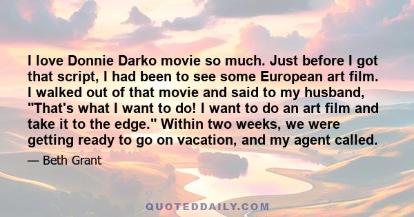 I love Donnie Darko movie so much. Just before I got that script, I had been to see some European art film. I walked out of that movie and said to my husband, That's what I want to do! I want to do an art film and take