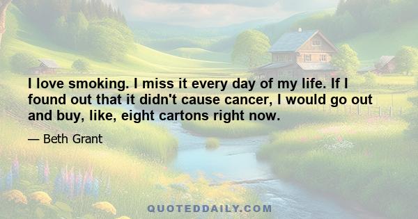 I love smoking. I miss it every day of my life. If I found out that it didn't cause cancer, I would go out and buy, like, eight cartons right now.