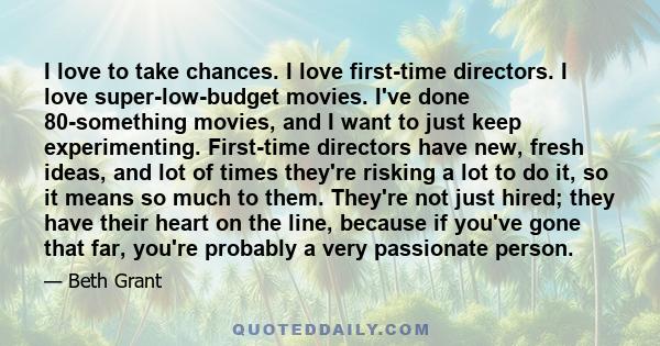 I love to take chances. I love first-time directors. I love super-low-budget movies. I've done 80-something movies, and I want to just keep experimenting. First-time directors have new, fresh ideas, and lot of times