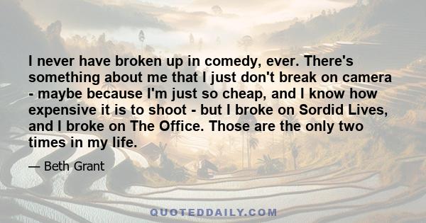 I never have broken up in comedy, ever. There's something about me that I just don't break on camera - maybe because I'm just so cheap, and I know how expensive it is to shoot - but I broke on Sordid Lives, and I broke