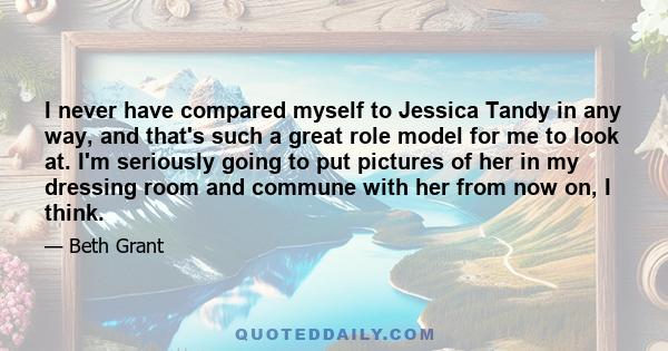 I never have compared myself to Jessica Tandy in any way, and that's such a great role model for me to look at. I'm seriously going to put pictures of her in my dressing room and commune with her from now on, I think.