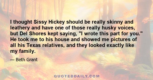 I thought Sissy Hickey should be really skinny and leathery and have one of those really husky voices, but Del Shores kept saying, I wrote this part for you. He took me to his house and showed me pictures of all his