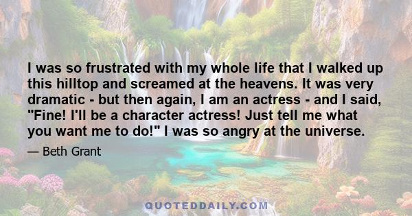 I was so frustrated with my whole life that I walked up this hilltop and screamed at the heavens. It was very dramatic - but then again, I am an actress - and I said, Fine! I'll be a character actress! Just tell me what 