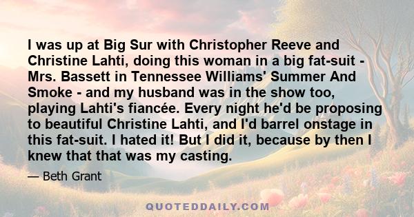 I was up at Big Sur with Christopher Reeve and Christine Lahti, doing this woman in a big fat-suit - Mrs. Bassett in Tennessee Williams' Summer And Smoke - and my husband was in the show too, playing Lahti's fiancée.