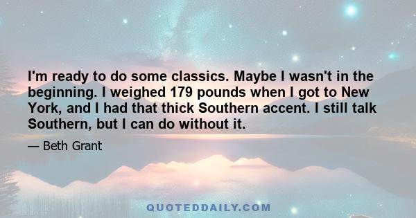 I'm ready to do some classics. Maybe I wasn't in the beginning. I weighed 179 pounds when I got to New York, and I had that thick Southern accent. I still talk Southern, but I can do without it.