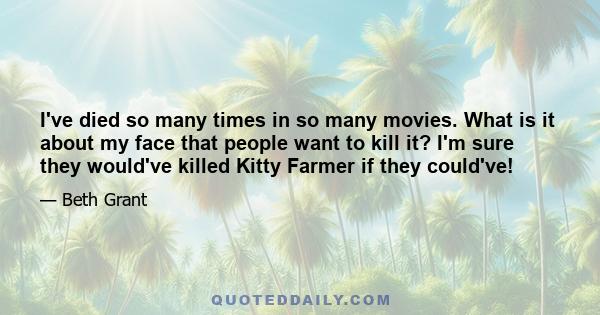 I've died so many times in so many movies. What is it about my face that people want to kill it? I'm sure they would've killed Kitty Farmer if they could've!