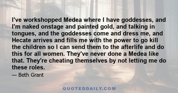 I've workshopped Medea where I have goddesses, and I'm naked onstage and painted gold, and talking in tongues, and the goddesses come and dress me, and Hecate arrives and fills me with the power to go kill the children