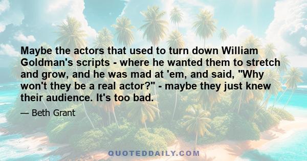 Maybe the actors that used to turn down William Goldman's scripts - where he wanted them to stretch and grow, and he was mad at 'em, and said, Why won't they be a real actor? - maybe they just knew their audience. It's