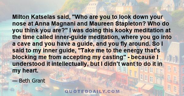 Milton Katselas said, Who are you to look down your nose at Anna Magnani and Maureen Stapleton? Who do you think you are? I was doing this kooky meditation at the time called inner-guide meditation, where you go into a