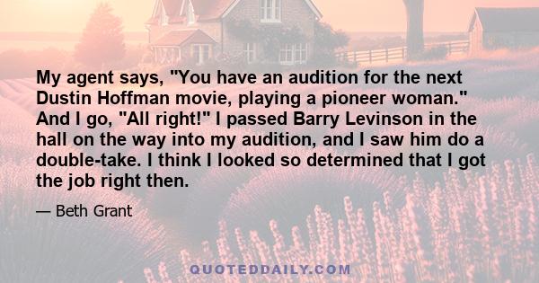 My agent says, You have an audition for the next Dustin Hoffman movie, playing a pioneer woman. And I go, All right! I passed Barry Levinson in the hall on the way into my audition, and I saw him do a double-take. I