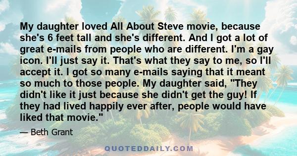 My daughter loved All About Steve movie, because she's 6 feet tall and she's different. And I got a lot of great e-mails from people who are different. I'm a gay icon. I'll just say it. That's what they say to me, so