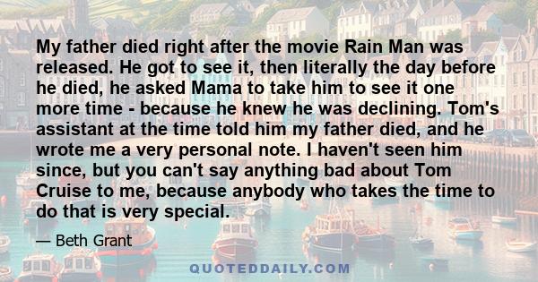 My father died right after the movie Rain Man was released. He got to see it, then literally the day before he died, he asked Mama to take him to see it one more time - because he knew he was declining. Tom's assistant