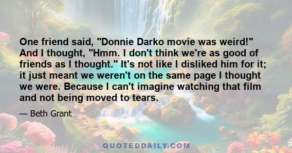 One friend said, Donnie Darko movie was weird! And I thought, Hmm. I don't think we're as good of friends as I thought. It's not like I disliked him for it; it just meant we weren't on the same page I thought we were.