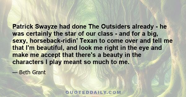 Patrick Swayze had done The Outsiders already - he was certainly the star of our class - and for a big, sexy, horseback-ridin' Texan to come over and tell me that I'm beautiful, and look me right in the eye and make me