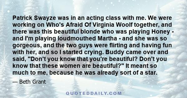 Patrick Swayze was in an acting class with me. We were working on Who's Afraid Of Virginia Woolf together, and there was this beautiful blonde who was playing Honey - and I'm playing loudmouthed Martha - and she was so