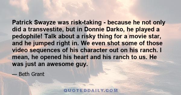 Patrick Swayze was risk-taking - because he not only did a transvestite, but in Donnie Darko, he played a pedophile! Talk about a risky thing for a movie star, and he jumped right in. We even shot some of those video