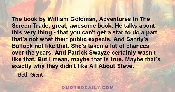 The book by William Goldman, Adventures In The Screen Trade, great, awesome book. He talks about this very thing - that you can't get a star to do a part that's not what their public expects. And Sandy's Bullock not