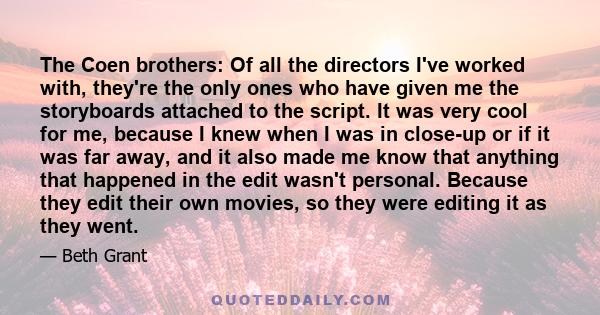 The Coen brothers: Of all the directors I've worked with, they're the only ones who have given me the storyboards attached to the script. It was very cool for me, because I knew when I was in close-up or if it was far