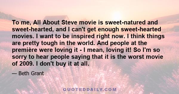 To me, All About Steve movie is sweet-natured and sweet-hearted, and I can't get enough sweet-hearted movies. I want to be inspired right now. I think things are pretty tough in the world. And people at the première