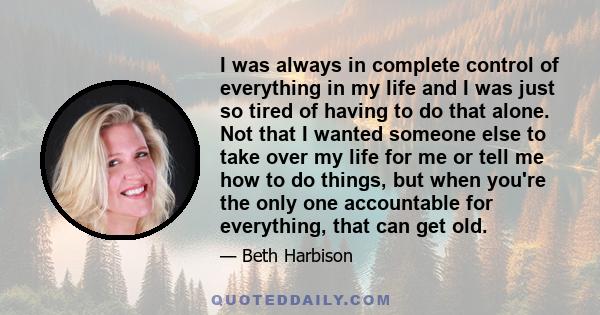 I was always in complete control of everything in my life and I was just so tired of having to do that alone. Not that I wanted someone else to take over my life for me or tell me how to do things, but when you're the