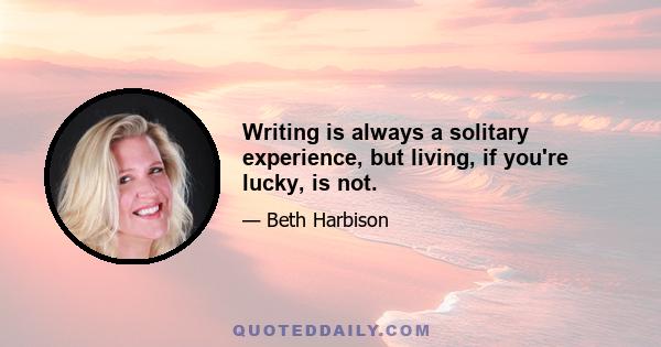 Writing is always a solitary experience, but living, if you're lucky, is not.