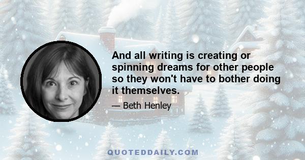 And all writing is creating or spinning dreams for other people so they won't have to bother doing it themselves.