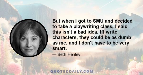 But when I got to SMU and decided to take a playwriting class, I said this isn't a bad idea. IfI write characters, they could be as dumb as me, and I don't have to be very smart.