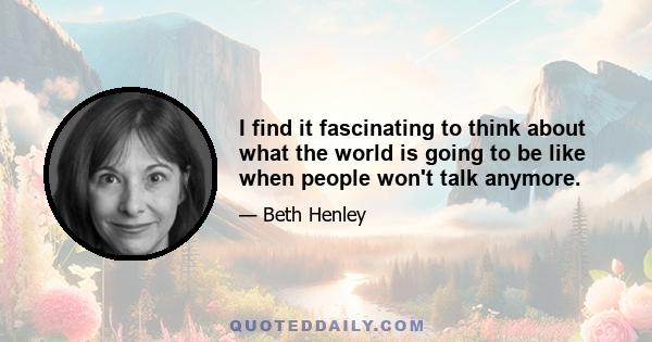 I find it fascinating to think about what the world is going to be like when people won't talk anymore.