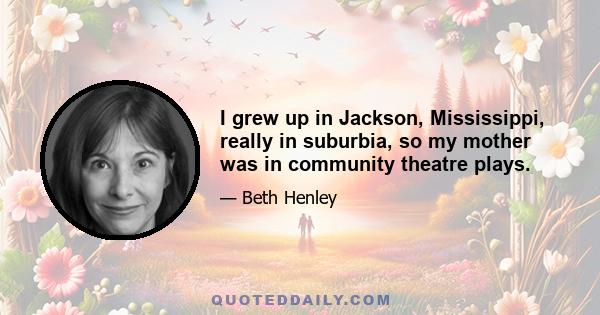 I grew up in Jackson, Mississippi, really in suburbia, so my mother was in community theatre plays.