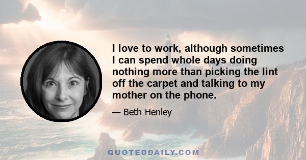 I love to work, although sometimes I can spend whole days doing nothing more than picking the lint off the carpet and talking to my mother on the phone.