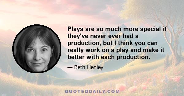 Plays are so much more special if they've never ever had a production, but I think you can really work on a play and make it better with each production.