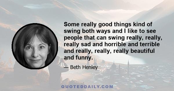 Some really good things kind of swing both ways and I like to see people that can swing really, really, really sad and horrible and terrible and really, really, really beautiful and funny.