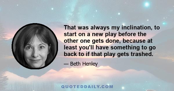 That was always my inclination, to start on a new play before the other one gets done, because at least you'll have something to go back to if that play gets trashed.