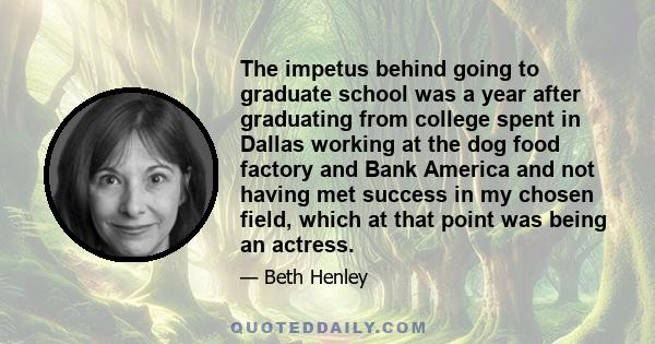 The impetus behind going to graduate school was a year after graduating from college spent in Dallas working at the dog food factory and Bank America and not having met success in my chosen field, which at that point