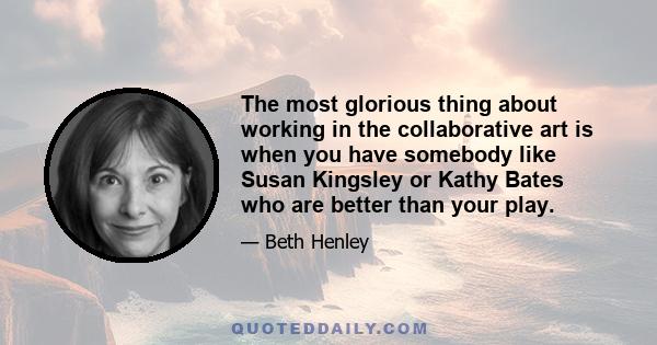 The most glorious thing about working in the collaborative art is when you have somebody like Susan Kingsley or Kathy Bates who are better than your play.