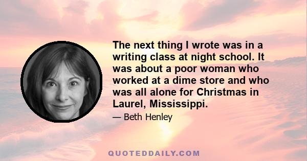 The next thing I wrote was in a writing class at night school. It was about a poor woman who worked at a dime store and who was all alone for Christmas in Laurel, Mississippi.